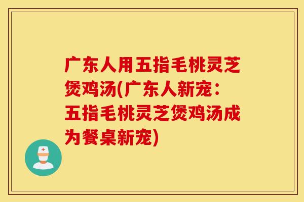 广东人用五指毛桃灵芝煲鸡汤(广东人新宠：五指毛桃灵芝煲鸡汤成为餐桌新宠)