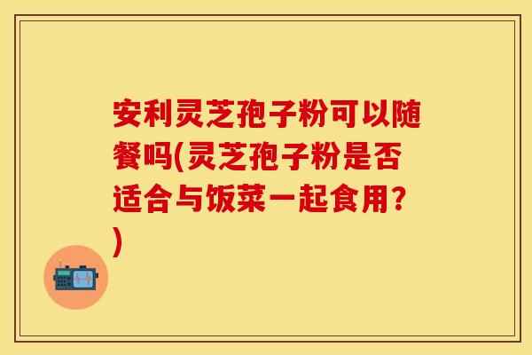 安利灵芝孢子粉可以随餐吗(灵芝孢子粉是否适合与饭菜一起食用？)
