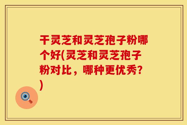 干灵芝和灵芝孢子粉哪个好(灵芝和灵芝孢子粉对比，哪种更优秀？)