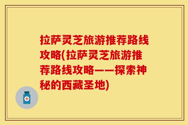 拉萨灵芝旅游推荐路线攻略(拉萨灵芝旅游推荐路线攻略——探索神秘的西藏圣地)