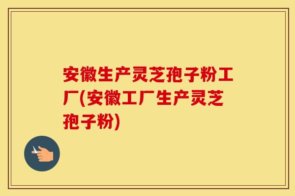 安徽生产灵芝孢子粉工厂(安徽工厂生产灵芝孢子粉)
