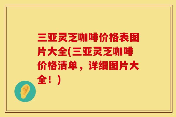 三亚灵芝咖啡价格表图片大全(三亚灵芝咖啡价格清单，详细图片大全！)