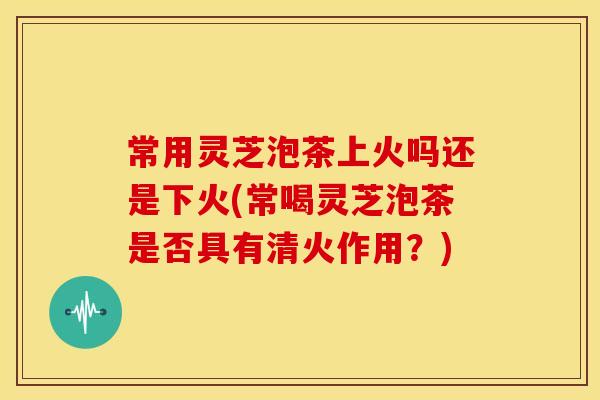 常用灵芝泡茶上火吗还是下火(常喝灵芝泡茶是否具有清火作用？)