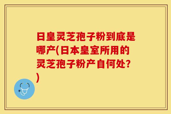 日皇灵芝孢子粉到底是哪产(日本皇室所用的灵芝孢子粉产自何处？)