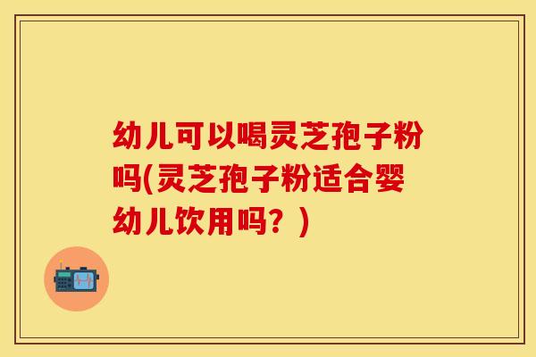 幼儿可以喝灵芝孢子粉吗(灵芝孢子粉适合婴幼儿饮用吗？)