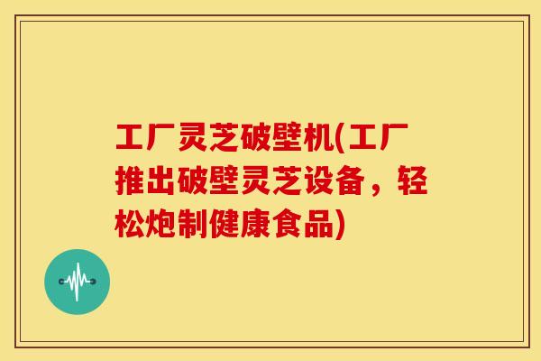 工厂灵芝破壁机(工厂推出破壁灵芝设备，轻松炮制健康食品)