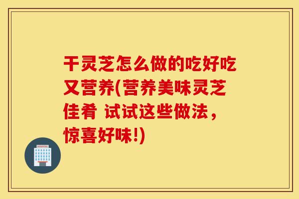 干灵芝怎么做的吃好吃又营养(营养美味灵芝佳肴 试试这些做法，惊喜好味!)