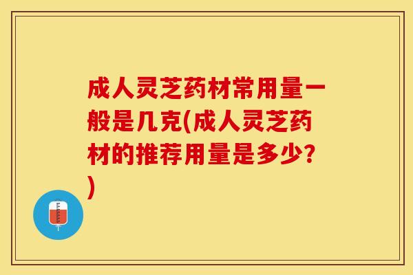 成人灵芝药材常用量一般是几克(成人灵芝药材的推荐用量是多少？)