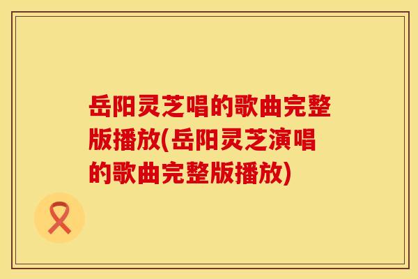 岳阳灵芝唱的歌曲完整版播放(岳阳灵芝演唱的歌曲完整版播放)