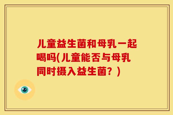 儿童益生菌和母乳一起喝吗(儿童能否与母乳同时摄入益生菌？)