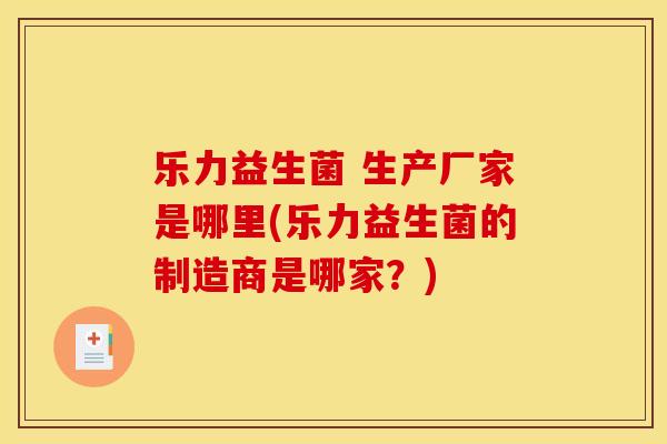 乐力益生菌 生产厂家是哪里(乐力益生菌的制造商是哪家？)