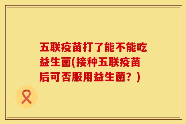 五联疫苗打了能不能吃益生菌(接种五联疫苗后可否服用益生菌？)