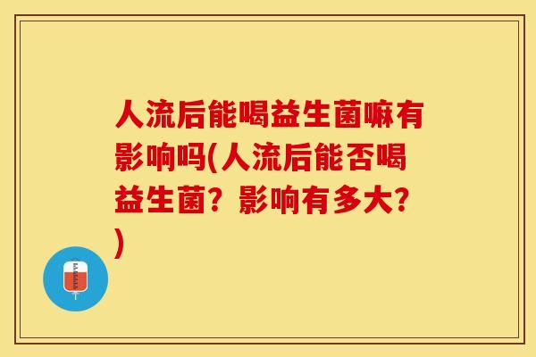 人流后能喝益生菌嘛有影响吗(人流后能否喝益生菌？影响有多大？)