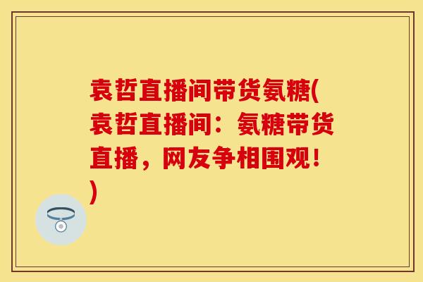 袁哲直播间带货氨糖(袁哲直播间:氨糖带货直播,网友争相围观!) 袁哲直播间带货氨糖(袁哲直播间:氨糖带货直播,网友争相围观!)