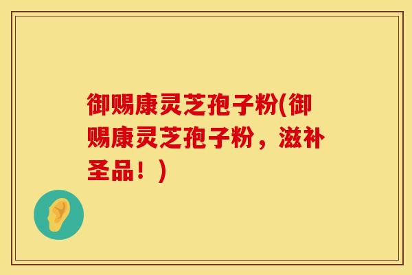 御赐康灵芝孢子粉(御赐康灵芝孢子粉，滋补圣品！)