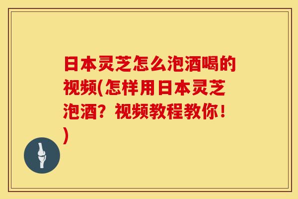 日本灵芝怎么泡酒喝的视频(怎样用日本灵芝泡酒？视频教程教你！)