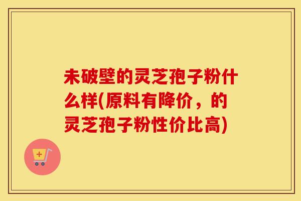 未破壁的灵芝孢子粉什么样(原料有降价，的灵芝孢子粉性价比高)