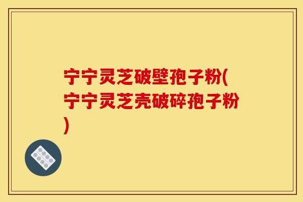 宁宁灵芝破壁孢子粉(宁宁灵芝壳破碎孢子粉)