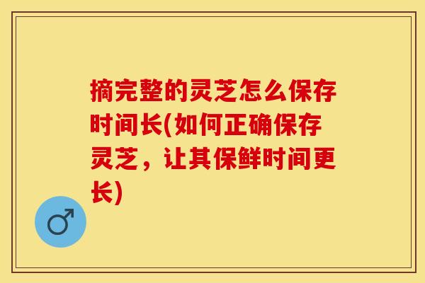 摘完整的灵芝怎么保存时间长(如何正确保存灵芝，让其保鲜时间更长)
