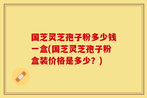 国芝灵芝孢子粉多少钱一盒(国芝灵芝孢子粉盒装价格是多少？)