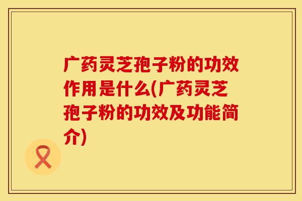 广药灵芝孢子粉的功效作用是什么(广药灵芝孢子粉的功效及功能简介)