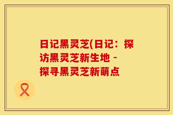 日记黑灵芝(日记：探访黑灵芝新生地 - 探寻黑灵芝新萌点