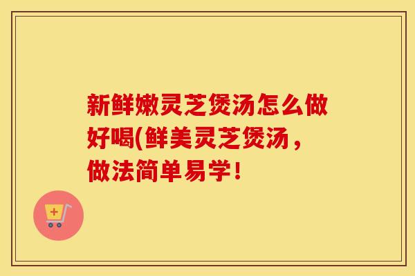 新鲜嫩灵芝煲汤怎么做好喝(鲜美灵芝煲汤，做法简单易学！