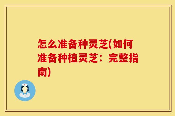 怎么准备种灵芝(如何准备种植灵芝：完整指南)