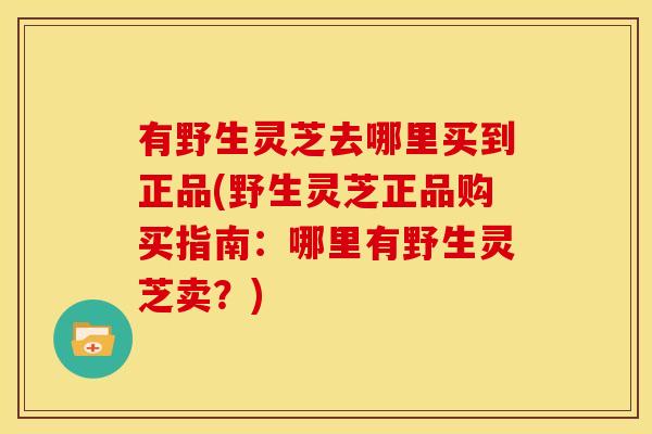 有野生灵芝去哪里买到正品(野生灵芝正品购买指南：哪里有野生灵芝卖？)