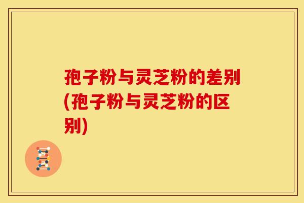 孢子粉与灵芝粉的差别(孢子粉与灵芝粉的区别)