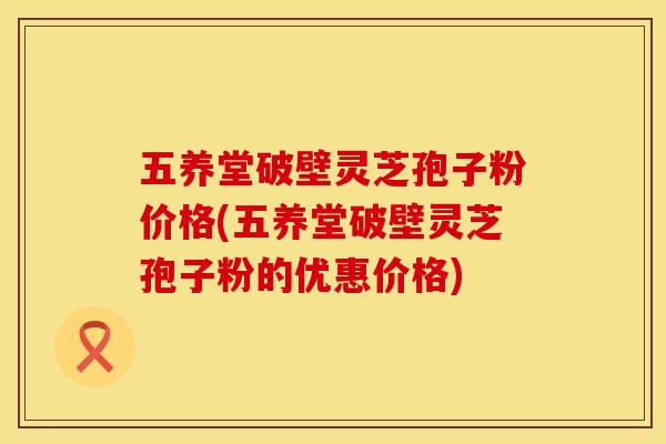 五养堂破壁灵芝孢子粉价格(五养堂破壁灵芝孢子粉的优惠价格)