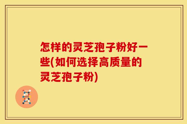 怎样的灵芝孢子粉好一些(如何选择高质量的灵芝孢子粉)