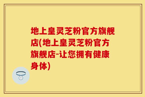 地上皇灵芝粉官方旗舰店(地上皇灵芝粉官方旗舰店-让您拥有健康身体)