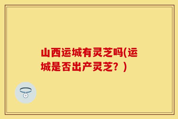 山西运城有灵芝吗(运城是否出产灵芝？)