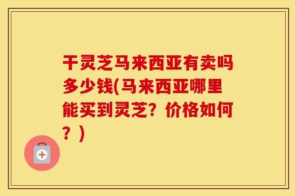 干灵芝马来西亚有卖吗多少钱(马来西亚哪里能买到灵芝？价格如何？)