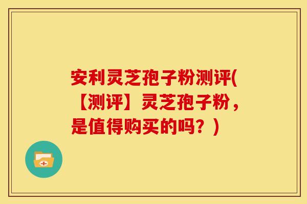 安利灵芝孢子粉测评(【测评】灵芝孢子粉，是值得购买的吗？)