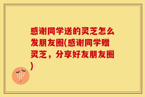 感谢同学送的灵芝怎么发朋友圈(感谢同学赠灵芝，分享好友朋友圈)