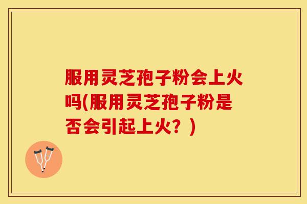 服用灵芝孢子粉会上火吗(服用灵芝孢子粉是否会引起上火？)
