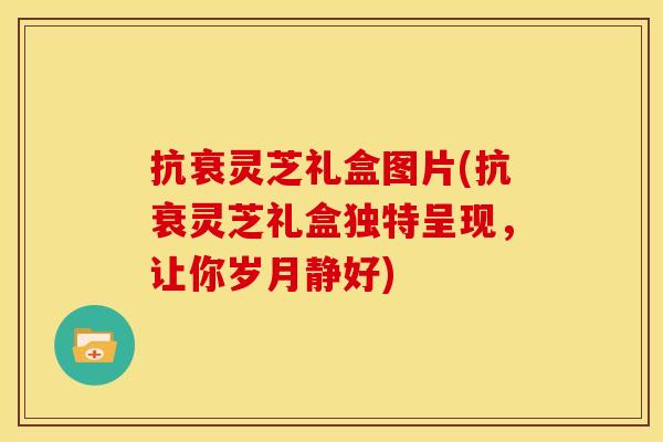 抗衰灵芝礼盒图片(抗衰灵芝礼盒独特呈现，让你岁月静好)