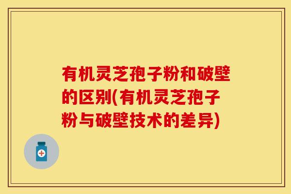有机灵芝孢子粉和破壁的区别(有机灵芝孢子粉与破壁技术的差异)