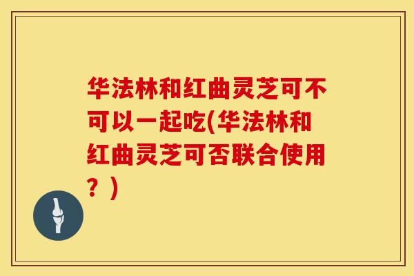 华法林和红曲灵芝可不可以一起吃(华法林和红曲灵芝可否联合使用？)