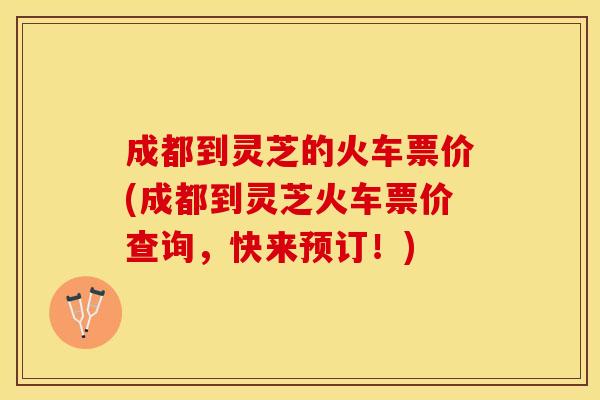 成都到灵芝的火车票价(成都到灵芝火车票价查询，快来预订！)