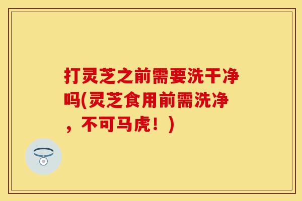 打灵芝之前需要洗干净吗(灵芝食用前需洗净，不可马虎！)