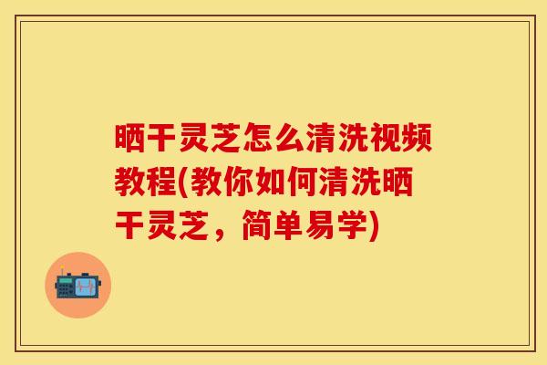晒干灵芝怎么清洗视频教程(教你如何清洗晒干灵芝，简单易学)