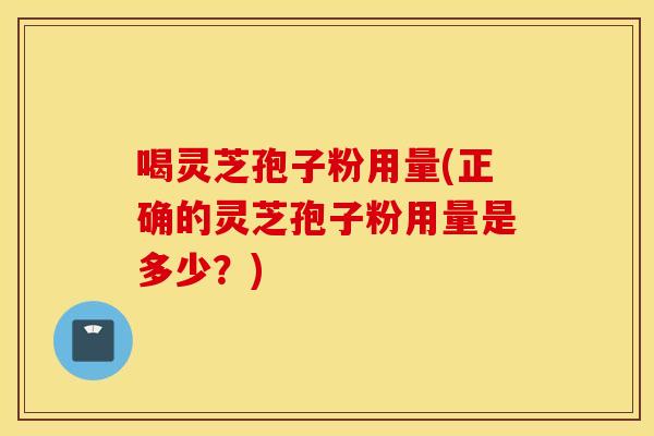 喝灵芝孢子粉用量(正确的灵芝孢子粉用量是多少？)