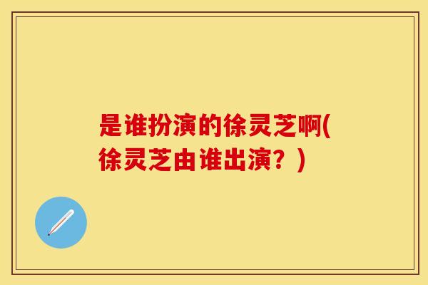 是谁扮演的徐灵芝啊(徐灵芝由谁出演？)