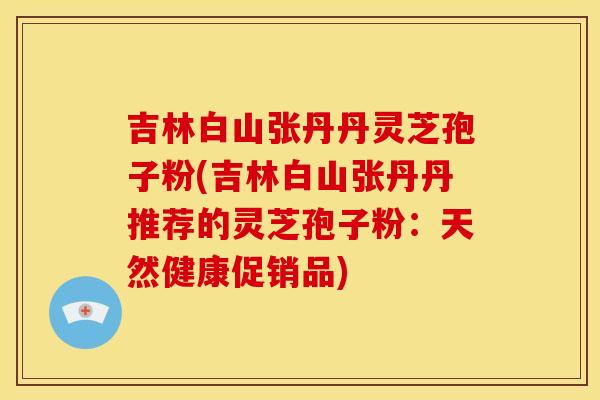 吉林白山张丹丹灵芝孢子粉(吉林白山张丹丹推荐的灵芝孢子粉：天然健康促销品)