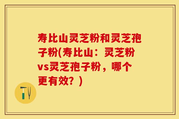 寿比山灵芝粉和灵芝孢子粉(寿比山：灵芝粉vs灵芝孢子粉，哪个更有效？)