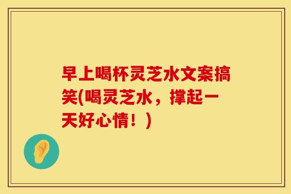 早上喝杯灵芝水文案搞笑(喝灵芝水，撑起一天好心情！)