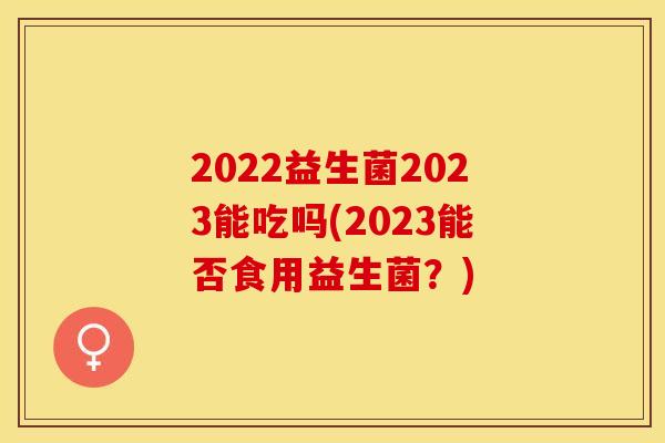 2022益生菌2023能吃吗(2023能否食用益生菌？)